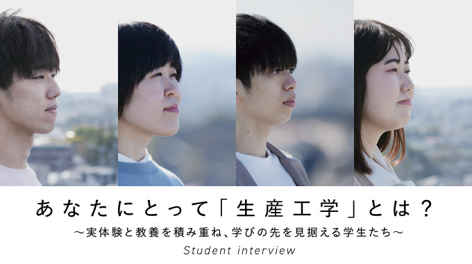 あなたにとって「生産工学」とは？　～実体験と共用を積み重ね、学びの先を見据える学生たち～　Student interview