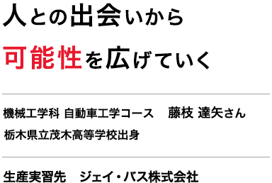 人との出会いから可能性を広げていく　機械工学科 自動車工学コース 3年　藤枝 達矢さん　栃木県立茂木高等学校出身　生産実習先　ジェイ・バス株式会社