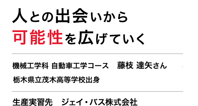 人との出会いから可能性を広げていく　機械工学科 自動車工学コース 3年　藤枝 達矢さん　栃木県立茂木高等学校出身　生産実習先　ジェイ・バス株式会社