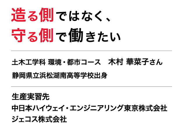 造る側ではなく、守る側で働きたい　土木工学科　環境・都市コース　３年　木村 華菜子さん　静岡県立浜松湖南高等学校出身　生産実習先　中日本ハイウェイ・エンジニアリング東京株式会社　東名高速道路や中央自動車道の安全・安心・快適性を確保するために、保全管理・保全工事、施工管理、コンサルティングの４つの領域で事業を展開。　ジェコス株式会社　仮設鋼材リースや仮設工事の施工など仮設事業を中心にビル、道路、橋、鉄道など様々な建設事業を基盤から支えている。