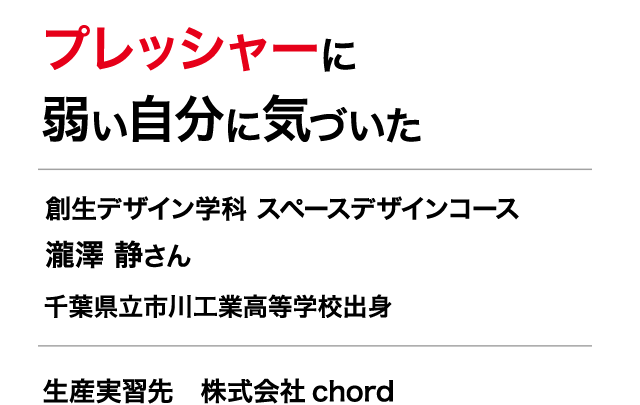 プレッシャーに弱い自分に気づいた　創生デザイン学科 スペースデザインコース ３年　瀧澤 静さん　千葉県立市川工業高等学校出身　生産実習先　株式会社 chord　ヨーロッパから仕入れたアンティーク雑貨やインテリア家具の輸入販売、インテリアや什器のデザインを行っている。