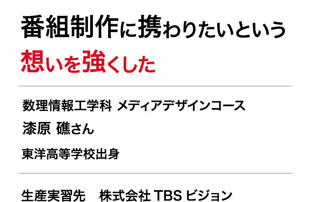 番組制作に携わりたいという想いを強くした　数理情報工学科 メディアデザインコース 3年　漆原 礁さん　東洋高等学校出身　生産実習先　株式会社TBSビジョン