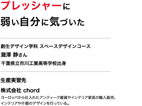 プレッシャーに弱い自分に気づいた　創生デザイン学科 スペースデザインコース ３年　瀧澤 静さん　千葉県立市川工業高等学校出身　生産実習先　株式会社 chord　ヨーロッパから仕入れたアンティーク雑貨やインテリア家具の輸入販売、インテリアや什器のデザインを行っている。