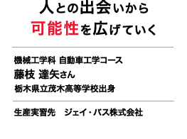 人との出会いから可能性を広げていく機械工学科 自動車工学コース 藤枝 達矢さん 栃木県立茂木高等学校出身 生産実習先 ジェイ・バス株式会社