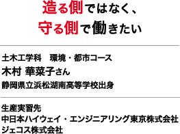 造る側ではなく、守る側で働きたい 土木工学科　環境・都市コース 木村 華菜子さん 静岡県立浜松湖南高等学校出身 生産実習先 中日本ハイウェイ・エンジニアリング東京株式会社 ジェコス株式会社