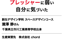 プレッシャーに弱い自分に気づいた 創生デザイン学科 スペースデザインコース  瀧澤 静さん 千葉県立市川工業高等学校出身 生産実習先 株式会社 chord