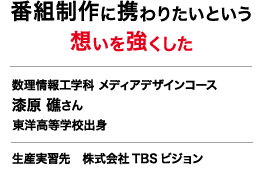 番組制作に携わりたいという想いを強くした 数理情報工学科 メディアデザインコース 
	漆原 礁さん 東洋高等学校出身 生産実習先 株式会社TBSビジョン