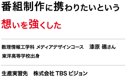 番組制作に携わりたいという想いを強くした　数理情報工学科 メディアデザインコース 3年　漆原 礁さん　東洋高等学校出身　生産実習先　株式会社TBSビジョン